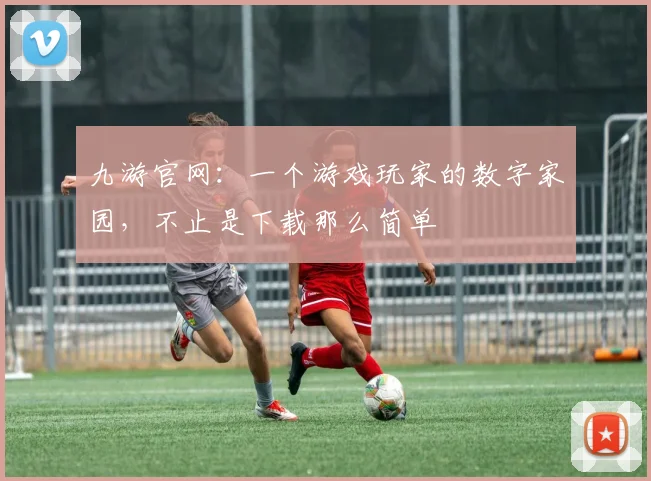 九游官网：一个游戏玩家的数字家园，不止是下载那么简单